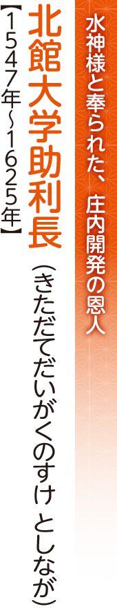 水神様として奉られた、庄内開発の恩人　北館大学助利長（きただてだいがくのすけとしなが）【1547年～1625年】